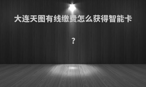 大连天图有线缴费怎么获得智能卡?