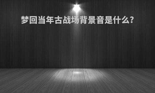 梦回当年古战场背景音是什么?