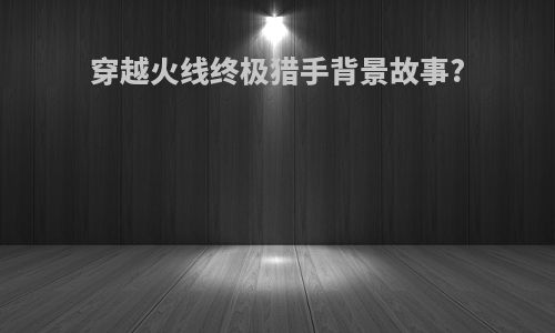 穿越火线终极猎手背景故事?