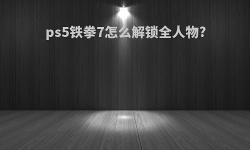ps5铁拳7怎么解锁全人物?
