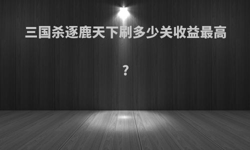 三国杀逐鹿天下刷多少关收益最高?
