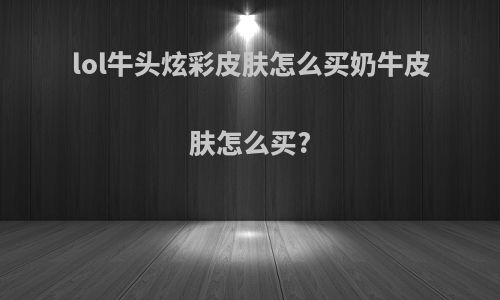 lol牛头炫彩皮肤怎么买奶牛皮肤怎么买?