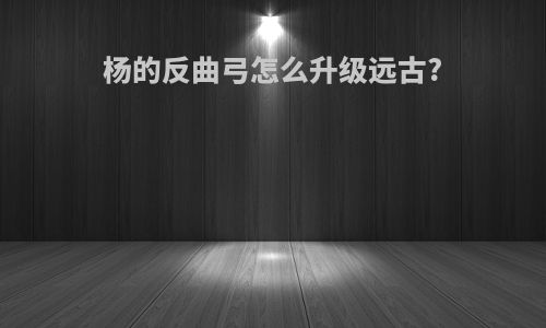 杨的反曲弓怎么升级远古?