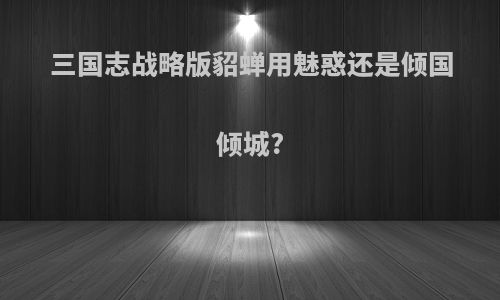 三国志战略版貂蝉用魅惑还是倾国倾城?