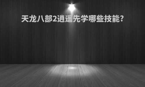 天龙八部2逍遥先学哪些技能?