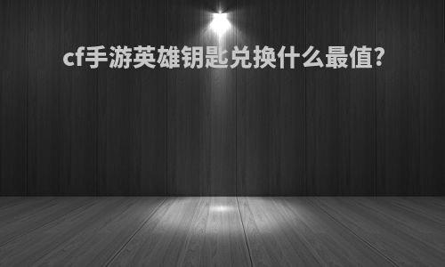 cf手游英雄钥匙兑换什么最值?