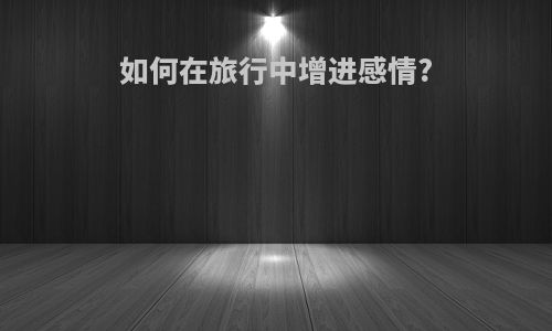 如何在旅行中增进感情?