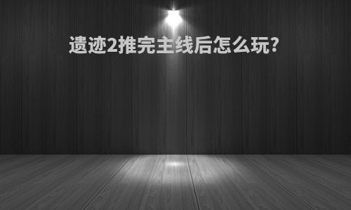 遗迹2推完主线后怎么玩?