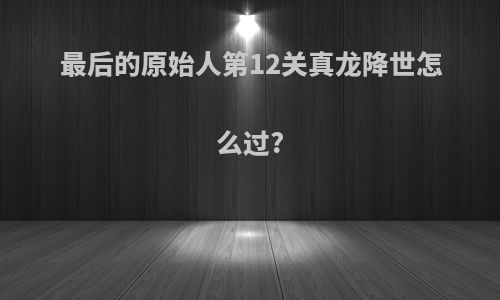 最后的原始人第12关真龙降世怎么过?