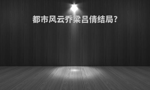 都市风云乔梁吕倩结局?