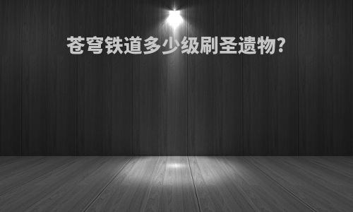 苍穹铁道多少级刷圣遗物?