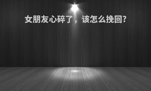 女朋友心碎了，该怎么挽回?