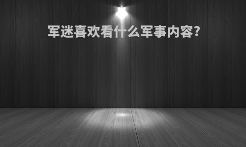 军迷喜欢看什么军事内容?