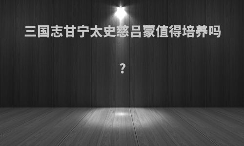 三国志甘宁太史慈吕蒙值得培养吗?
