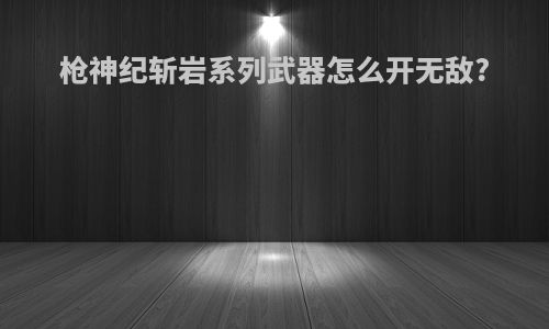 枪神纪斩岩系列武器怎么开无敌?