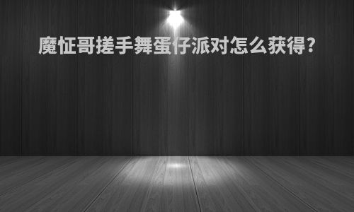 魔怔哥搓手舞蛋仔派对怎么获得?