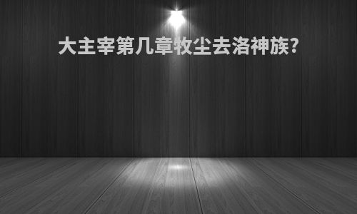 大主宰第几章牧尘去洛神族?