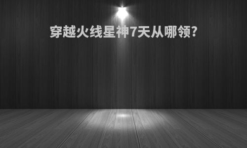 穿越火线星神7天从哪领?