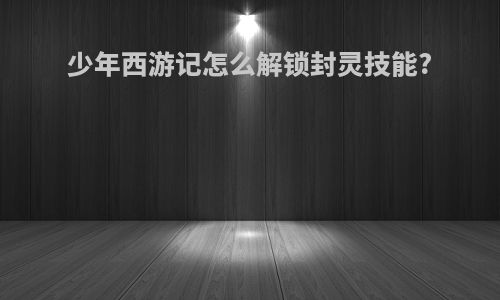 少年西游记怎么解锁封灵技能?