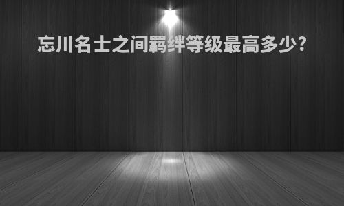 忘川名士之间羁绊等级最高多少?