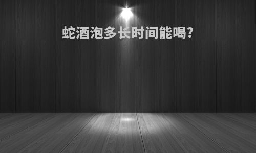 蛇酒泡多长时间能喝?