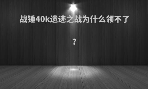 战锤40k遗迹之战为什么领不了?