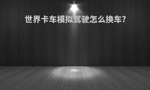 世界卡车模拟驾驶怎么换车?