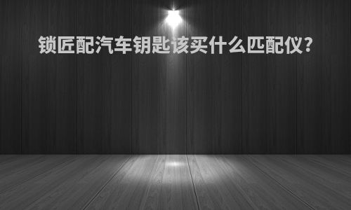 锁匠配汽车钥匙该买什么匹配仪?