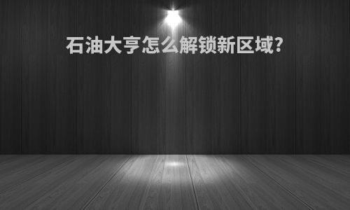 石油大亨怎么解锁新区域?