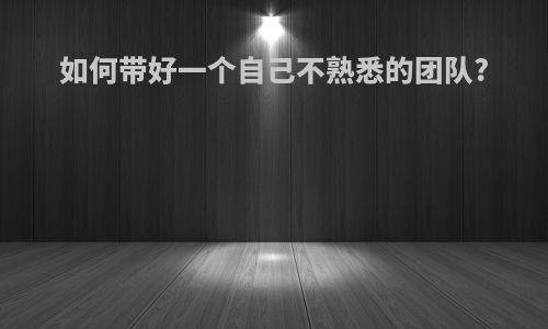 如何带好一个自己不熟悉的团队?