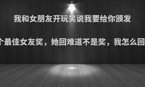 我和女朋友开玩笑说我要给你颁发一个最佳女友奖，她回难道不是奖，我怎么回答?