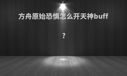 方舟原始恐惧怎么开天神buff?