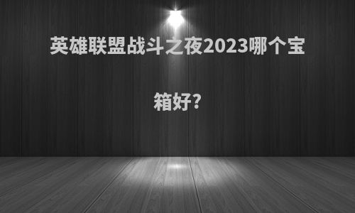 英雄联盟战斗之夜2023哪个宝箱好?