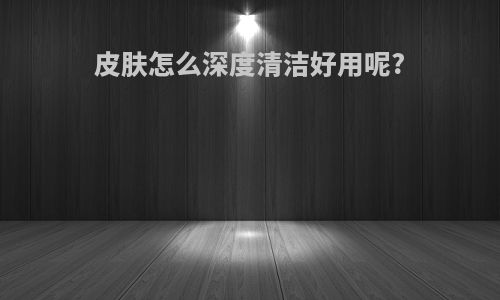 皮肤怎么深度清洁好用呢?