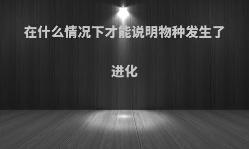 在什么情况下才能说明物种发生了进化