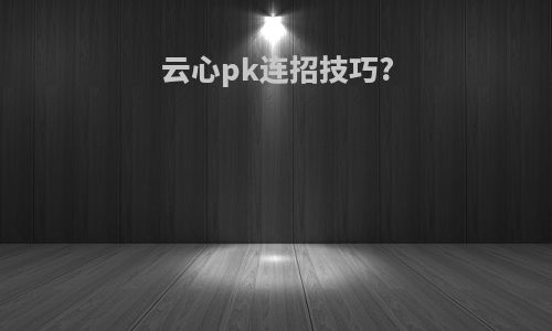 云心pk连招技巧?