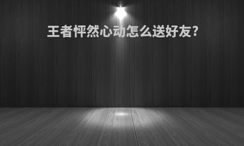 王者怦然心动怎么送好友?
