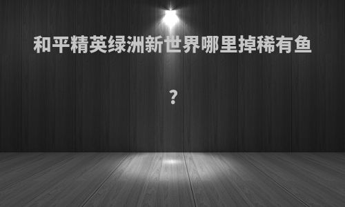 和平精英绿洲新世界哪里掉稀有鱼?