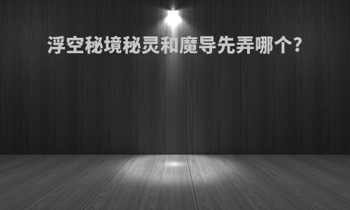 浮空秘境秘灵和魔导先弄哪个?