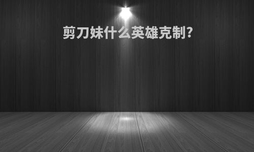 剪刀妹什么英雄克制?