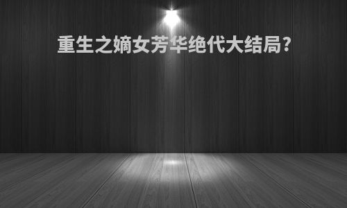 重生之嫡女芳华绝代大结局?