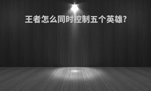 王者怎么同时控制五个英雄?