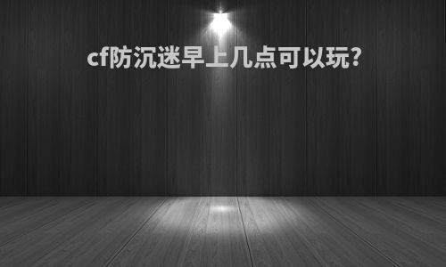cf防沉迷早上几点可以玩?
