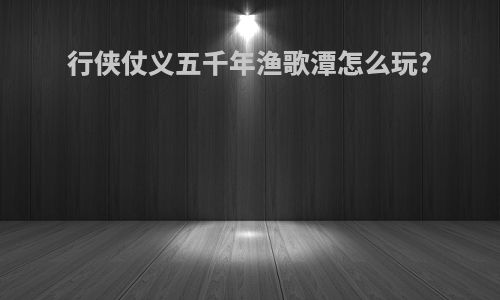 行侠仗义五千年渔歌潭怎么玩?