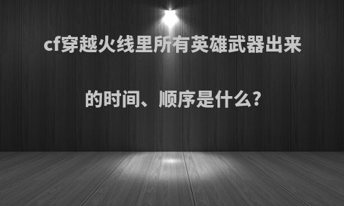 cf穿越火线里所有英雄武器出来的时间、顺序是什么?