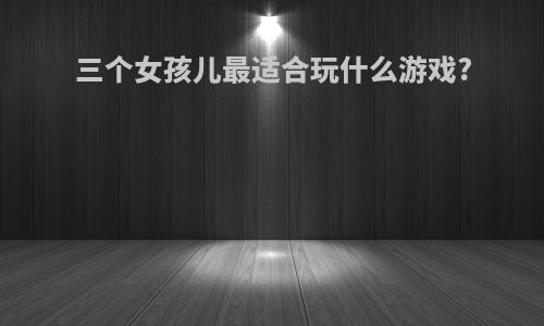 三个女孩儿最适合玩什么游戏?