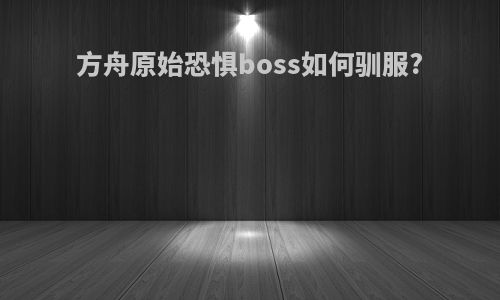 方舟原始恐惧boss如何驯服?