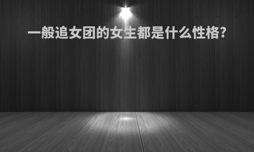 一般追女团的女生都是什么性格?