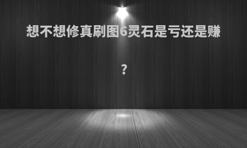 想不想修真刷图6灵石是亏还是赚?