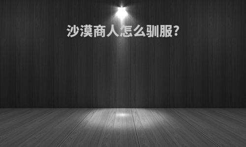 沙漠商人怎么驯服?